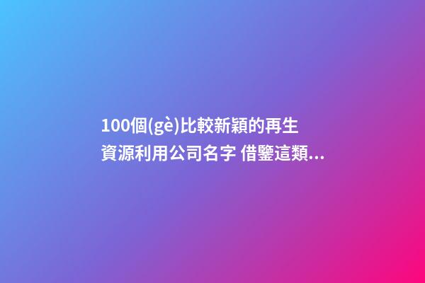 100個(gè)比較新穎的再生資源利用公司名字 借鑒這類吉名合適